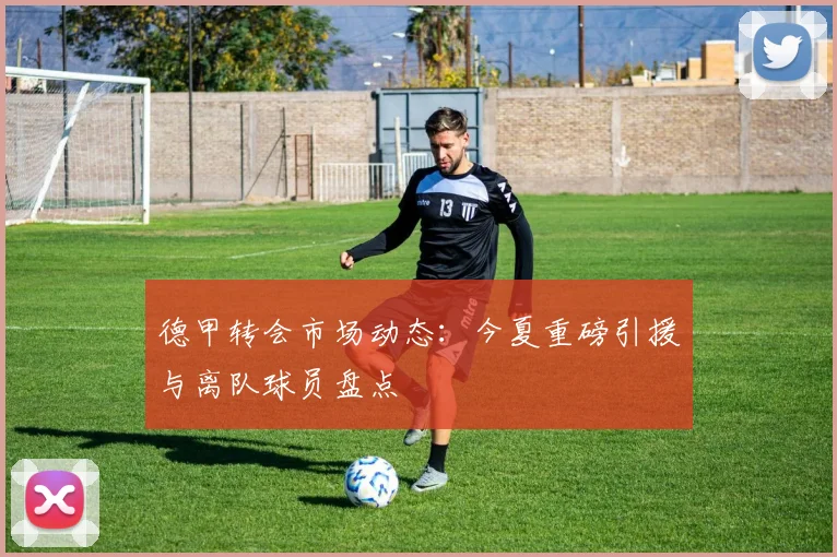 德甲转会市场动态:今夏重磅引援与离队球员盘点