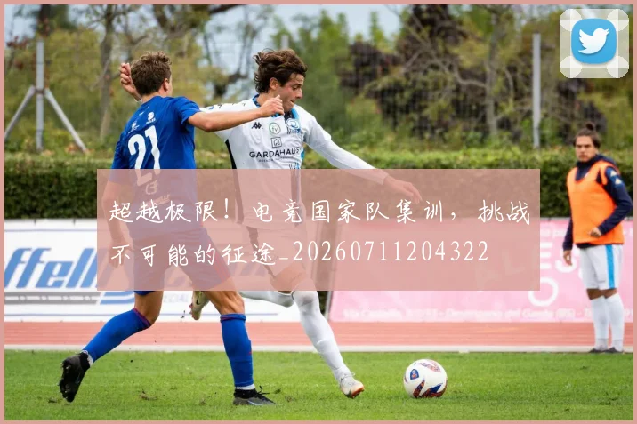 超越极限！电竞国家队集训，挑战不可能的征途_20260711204322