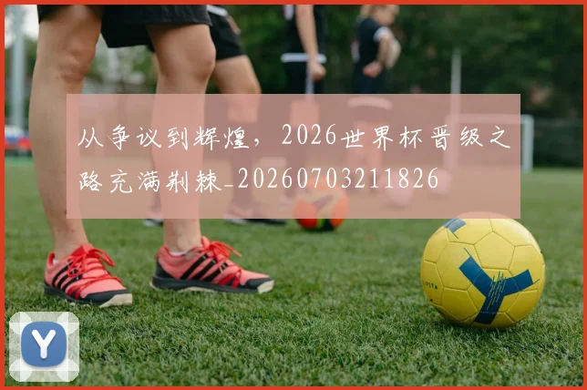 从争议到辉煌，2026世界杯晋级之路充满荆棘_20260703211826