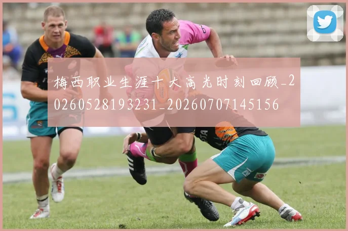 梅西职业生涯十大高光时刻回顾_20260528193231_20260707145156