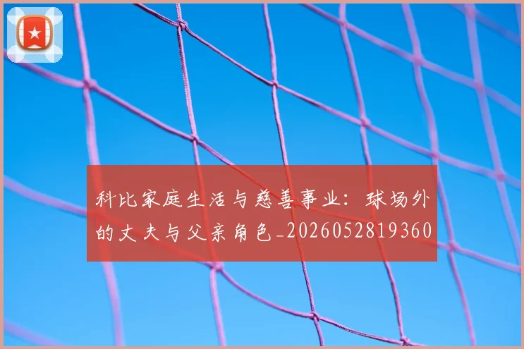 科比家庭生活与慈善事业：球场外的丈夫与父亲角色_20260528193609_20260708195243