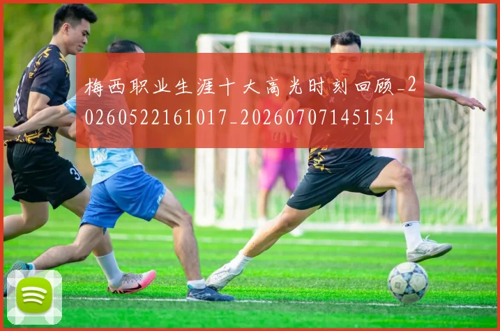 梅西职业生涯十大高光时刻回顾_20260522161017_20260707145154