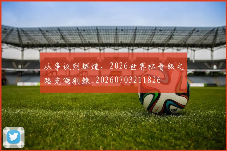 从争议到辉煌,2026世界杯晋级之路充满荆棘_20260703211826