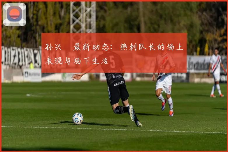 孙兴慜最新动态：热刺队长的场上表现与场下生活