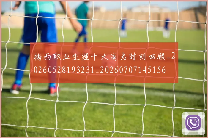 梅西职业生涯十大高光时刻回顾_20260528193231_20260707145156