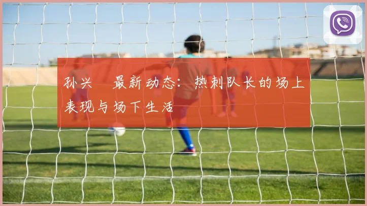 孙兴慜最新动态：热刺队长的场上表现与场下生活